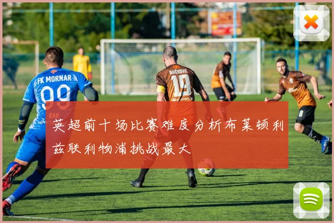 英超前十场比赛难度分析布莱顿利兹联利物浦挑战最大
