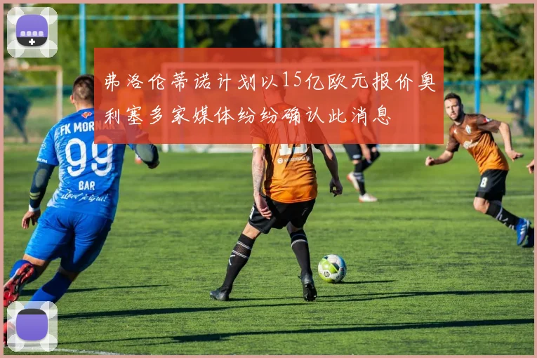 弗洛伦蒂诺计划以15亿欧元报价奥利塞多家媒体纷纷确认此消息