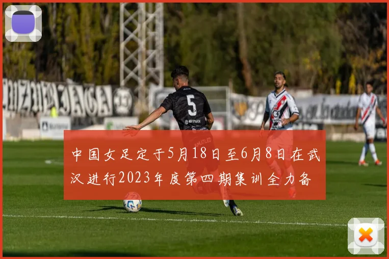 中国女足定于5月18日至6月8日在武汉进行2023年度第四期集训全力备战国际赛事