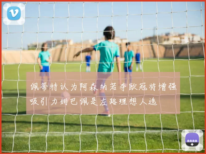 佩蒂特认为阿森纳若夺欧冠将增强吸引力姆巴佩是左路理想人选