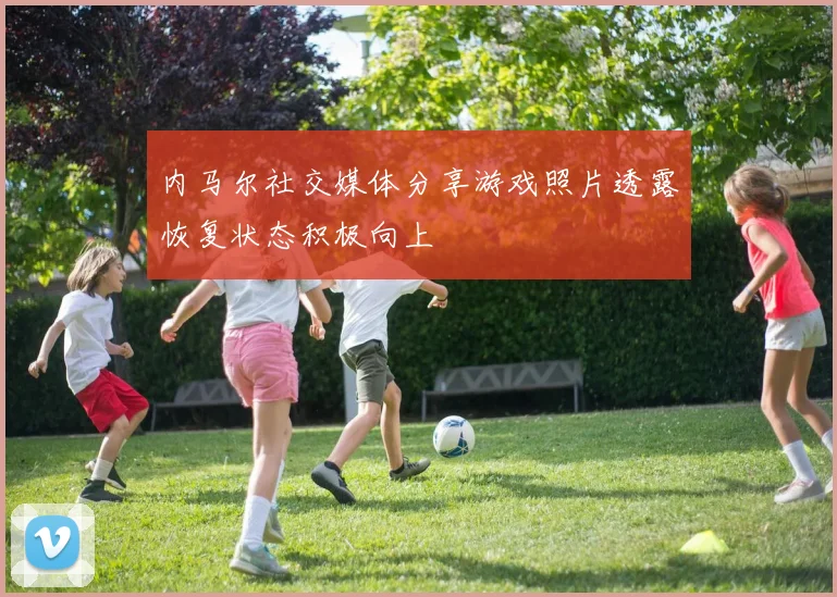 内马尔社交媒体分享游戏照片透露恢复状态积极向上