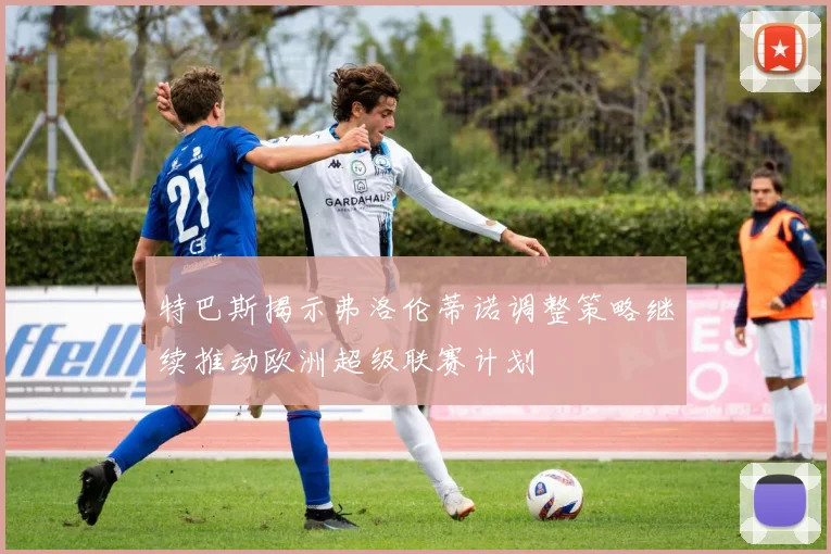 特巴斯揭示弗洛伦蒂诺调整策略继续推动欧洲超级联赛计划