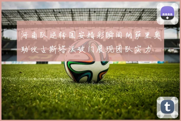 河南队逆转国安精彩瞬间纳萨里奥助攻古斯塔沃破门展现团队实力