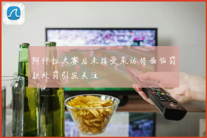 阿什拉夫赛后未接受采访将面临罚款处罚引发关注