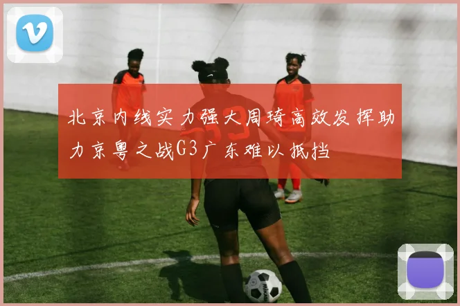 北京内线实力强大周琦高效发挥助力京粤之战G3广东难以抵挡