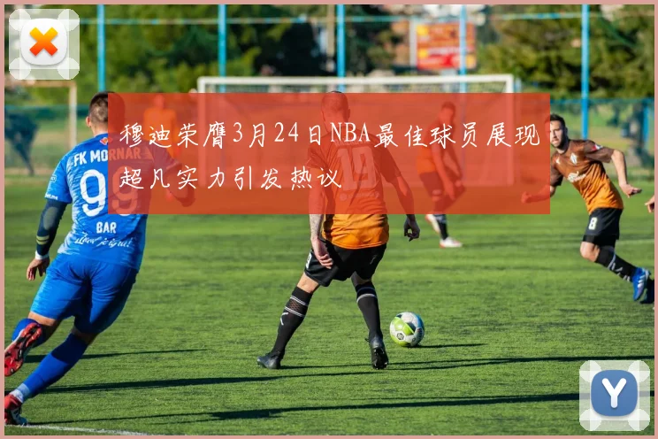 穆迪荣膺3月24日NBA最佳球员展现超凡实力引发热议
