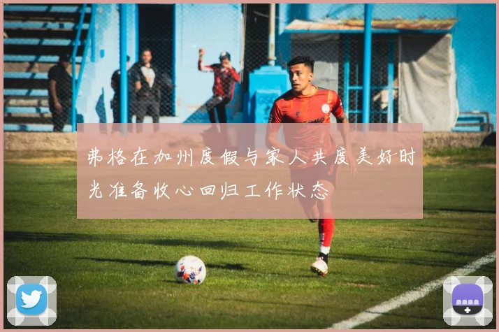 弗格在加州度假与家人共度美好时光准备收心回归工作状态