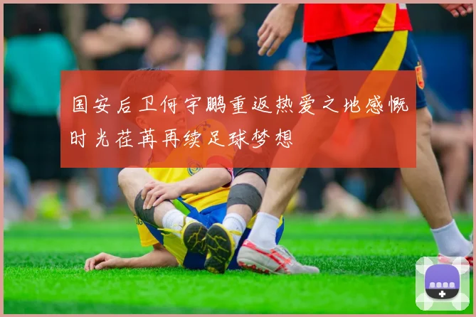 国安后卫何宇鹏重返热爱之地感慨时光荏苒再续足球梦想