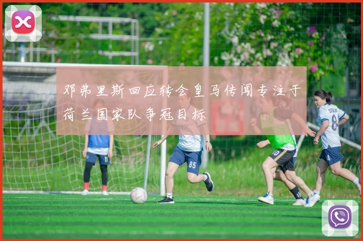 邓弗里斯回应转会皇马传闻专注于荷兰国家队争冠目标