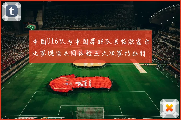 中国U16队与中国犀旺队亲临欧塞尔比赛现场共同体验五大联赛的独特魅力
