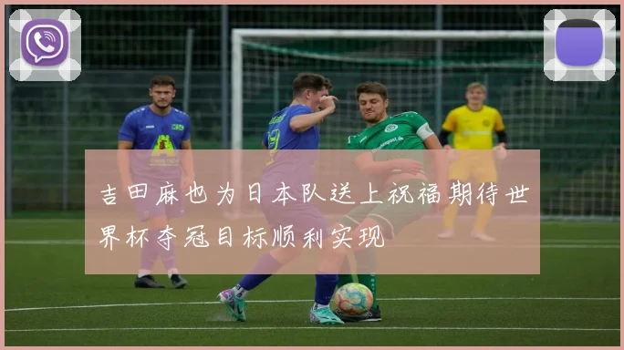 吉田麻也为日本队送上祝福期待世界杯夺冠目标顺利实现