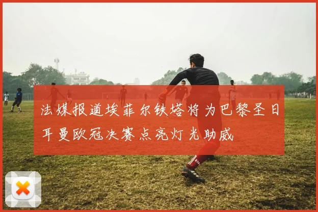 法媒报道埃菲尔铁塔将为巴黎圣日耳曼欧冠决赛点亮灯光助威