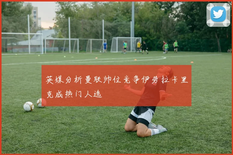 英媒分析曼联帅位竞争伊劳拉卡里克成热门人选